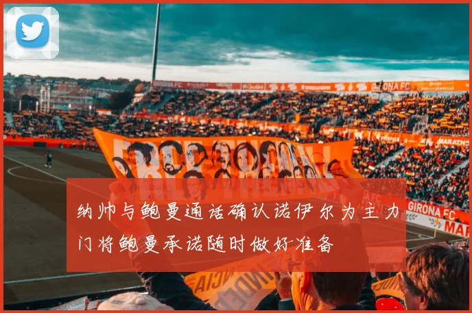 纳帅与鲍曼通话确认诺伊尔为主力门将鲍曼承诺随时做好准备