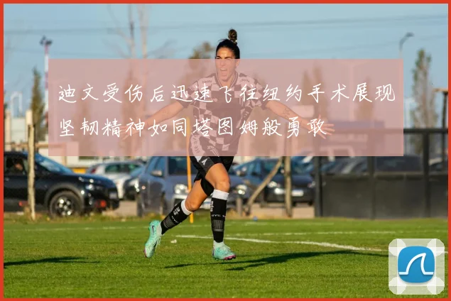 迪文受伤后迅速飞往纽约手术展现坚韧精神如同塔图姆般勇敢