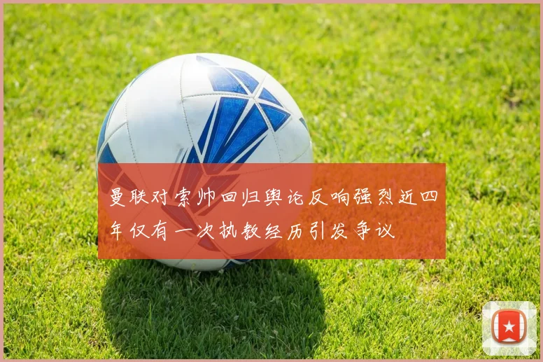 曼联对索帅回归舆论反响强烈近四年仅有一次执教经历引发争议