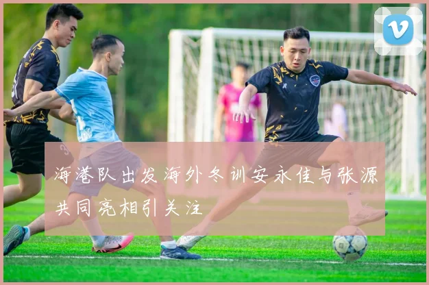 海港队出发海外冬训安永佳与张源共同亮相引关注