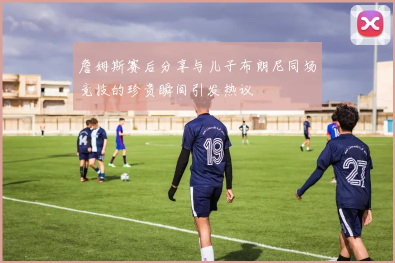 詹姆斯赛后分享与儿子布朗尼同场竞技的珍贵瞬间引发热议