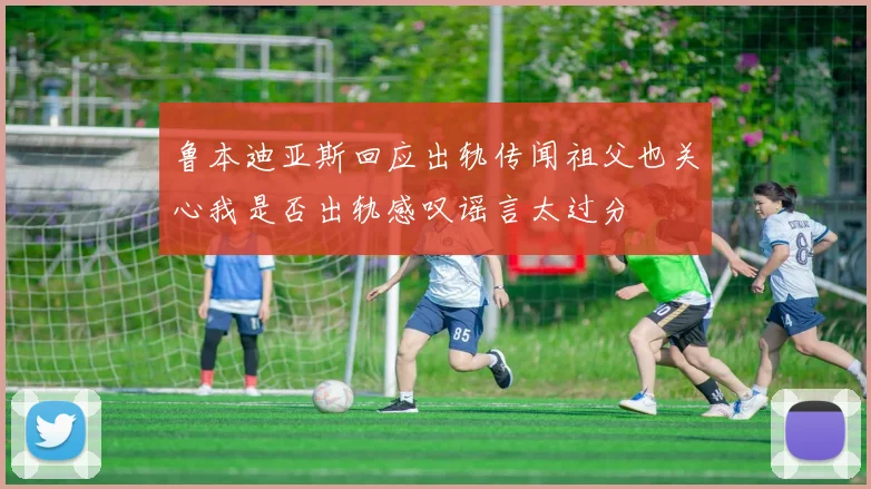 鲁本迪亚斯回应出轨传闻祖父也关心我是否出轨感叹谣言太过分