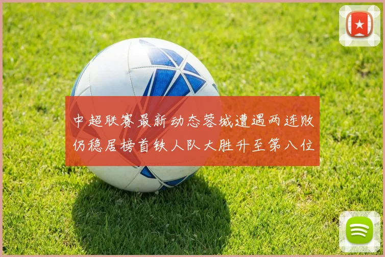 中超联赛最新动态蓉城遭遇两连败仍稳居榜首铁人队大胜升至第八位