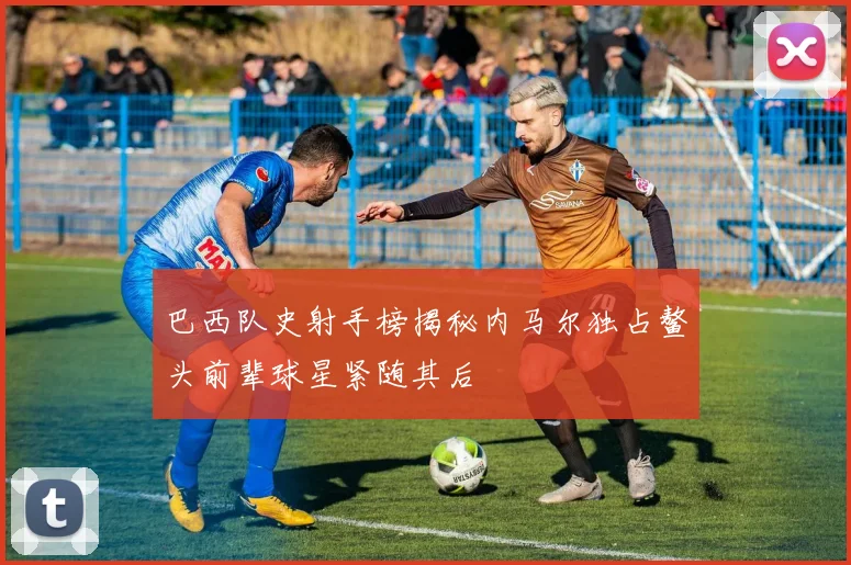 巴西队史射手榜揭秘内马尔独占鳌头前辈球星紧随其后