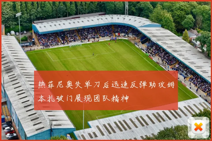 热菲尼奥失单刀后迅速反弹助攻姆本扎破门展现团队精神