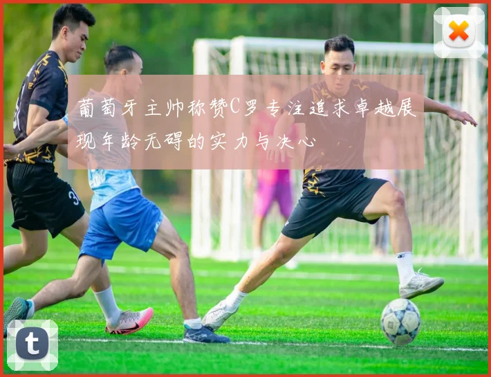 葡萄牙主帅称赞C罗专注追求卓越展现年龄无碍的实力与决心