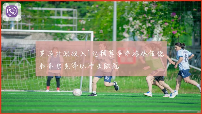 罗马计划投入1亿预算争夺格林伍德和齐尔克泽以冲击欧冠