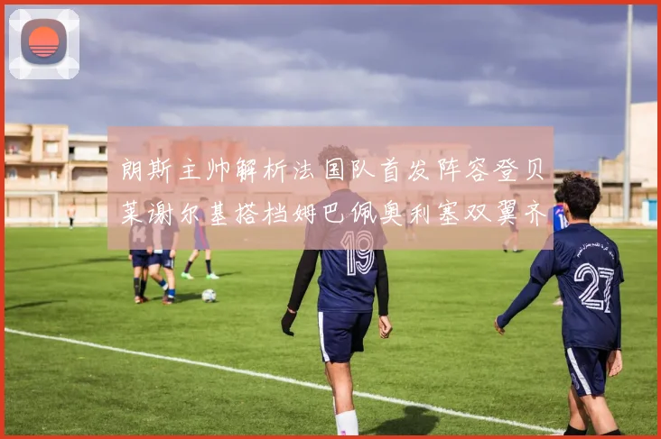 朗斯主帅解析法国队首发阵容登贝莱谢尔基搭档姆巴佩奥利塞双翼齐飞
