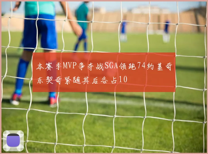 本赛季MVP争夺战SGA领跑74约基奇东契奇紧随其后各占10