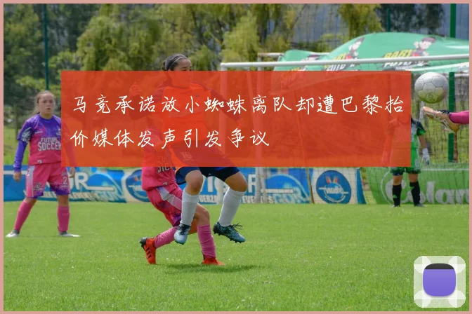 马竞承诺放小蜘蛛离队却遭巴黎抬价媒体发声引发争议