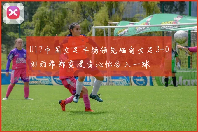 U17中国女足半场领先缅甸女足3-0刘雨希郑霓漫黄沁怡各入一球