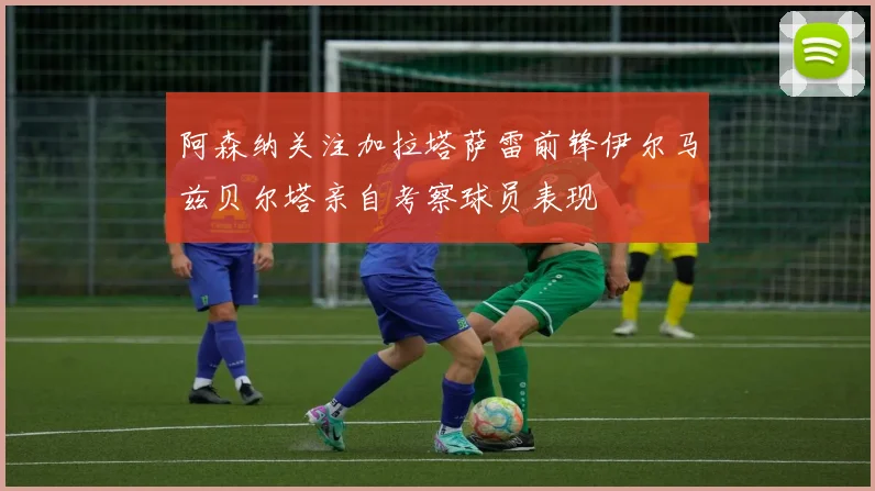 阿森纳关注加拉塔萨雷前锋伊尔马兹贝尔塔亲自考察球员表现