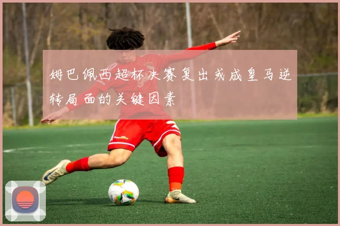 姆巴佩西超杯决赛复出或成皇马逆转局面的关键因素