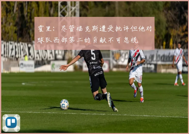 霍里：尽管福克斯遭受批评但他对球队西部第二的贡献不可忽视