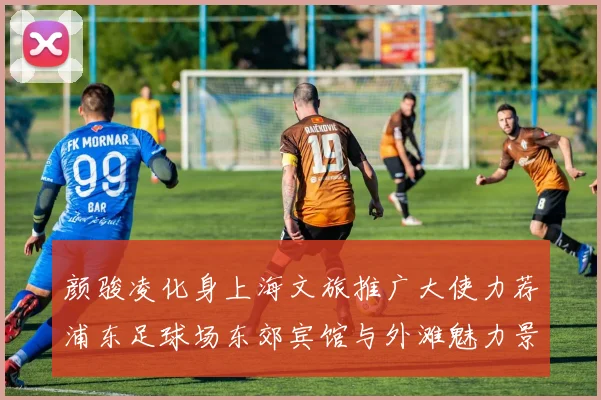 颜骏凌化身上海文旅推广大使力荐浦东足球场东郊宾馆与外滩魅力景点