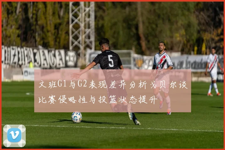 文班G1与G2表现差异分析戈贝尔谈比赛侵略性与投篮状态提升